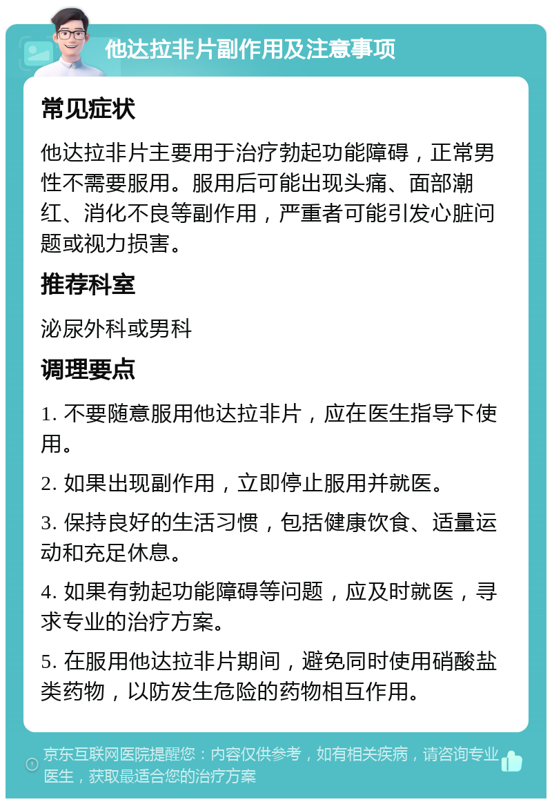 他达拉非片副作用及注意事项 常见症状 他达拉非片主要用于治疗勃起功能障碍，正常男性不需要服用。服用后可能出现头痛、面部潮红、消化不良等副作用，严重者可能引发心脏问题或视力损害。 推荐科室 泌尿外科或男科 调理要点 1. 不要随意服用他达拉非片，应在医生指导下使用。 2. 如果出现副作用，立即停止服用并就医。 3. 保持良好的生活习惯，包括健康饮食、适量运动和充足休息。 4. 如果有勃起功能障碍等问题，应及时就医，寻求专业的治疗方案。 5. 在服用他达拉非片期间，避免同时使用硝酸盐类药物，以防发生危险的药物相互作用。