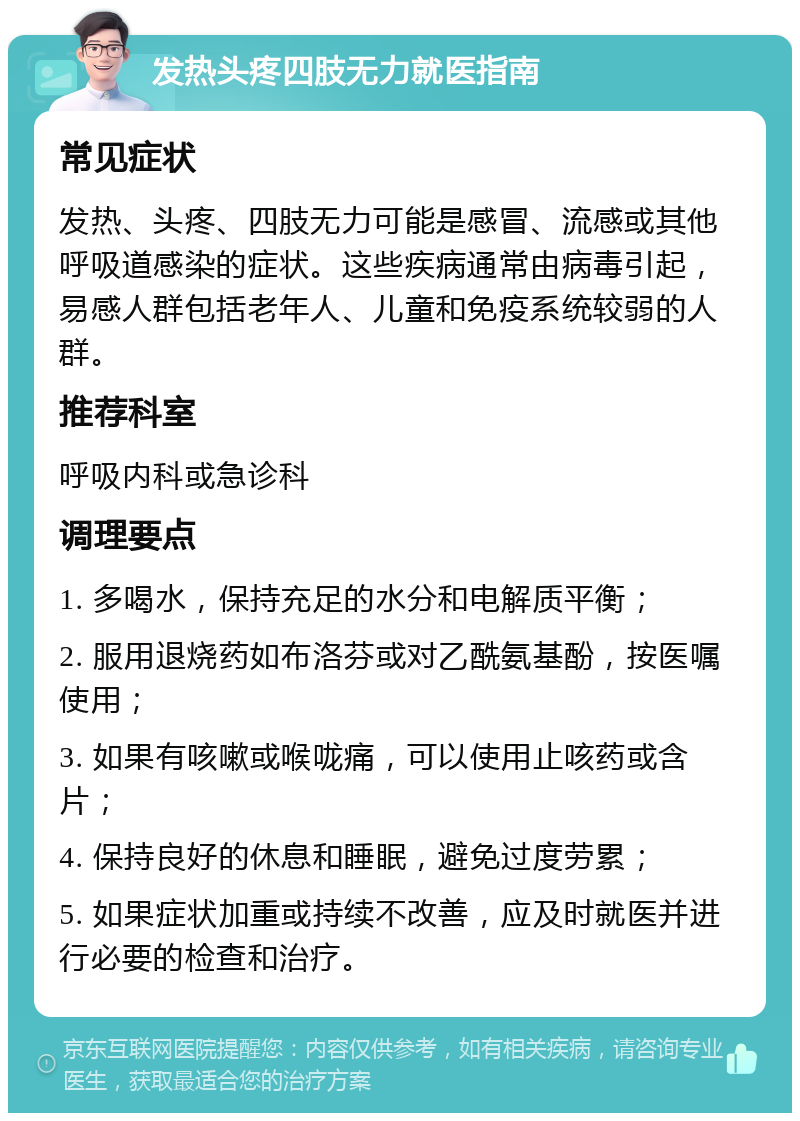 发热头疼四肢无力就医指南 常见症状 发热、头疼、四肢无力可能是感冒、流感或其他呼吸道感染的症状。这些疾病通常由病毒引起，易感人群包括老年人、儿童和免疫系统较弱的人群。 推荐科室 呼吸内科或急诊科 调理要点 1. 多喝水，保持充足的水分和电解质平衡； 2. 服用退烧药如布洛芬或对乙酰氨基酚，按医嘱使用； 3. 如果有咳嗽或喉咙痛，可以使用止咳药或含片； 4. 保持良好的休息和睡眠，避免过度劳累； 5. 如果症状加重或持续不改善，应及时就医并进行必要的检查和治疗。