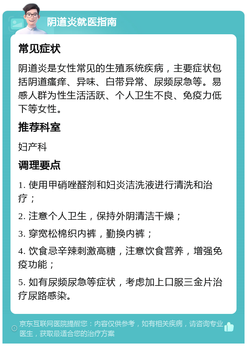 阴道炎就医指南 常见症状 阴道炎是女性常见的生殖系统疾病，主要症状包括阴道瘙痒、异味、白带异常、尿频尿急等。易感人群为性生活活跃、个人卫生不良、免疫力低下等女性。 推荐科室 妇产科 调理要点 1. 使用甲硝唑醛剂和妇炎洁洗液进行清洗和治疗； 2. 注意个人卫生，保持外阴清洁干燥； 3. 穿宽松棉织内裤，勤换内裤； 4. 饮食忌辛辣刺激高糖，注意饮食营养，增强免疫功能； 5. 如有尿频尿急等症状，考虑加上口服三金片治疗尿路感染。