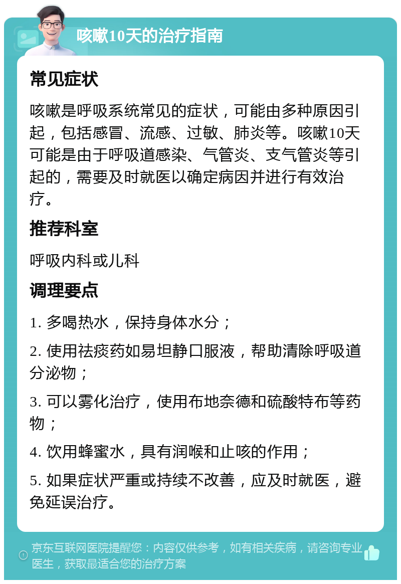 咳嗽10天的治疗指南 常见症状 咳嗽是呼吸系统常见的症状，可能由多种原因引起，包括感冒、流感、过敏、肺炎等。咳嗽10天可能是由于呼吸道感染、气管炎、支气管炎等引起的，需要及时就医以确定病因并进行有效治疗。 推荐科室 呼吸内科或儿科 调理要点 1. 多喝热水，保持身体水分； 2. 使用祛痰药如易坦静口服液，帮助清除呼吸道分泌物； 3. 可以雾化治疗，使用布地奈德和硫酸特布等药物； 4. 饮用蜂蜜水，具有润喉和止咳的作用； 5. 如果症状严重或持续不改善，应及时就医，避免延误治疗。