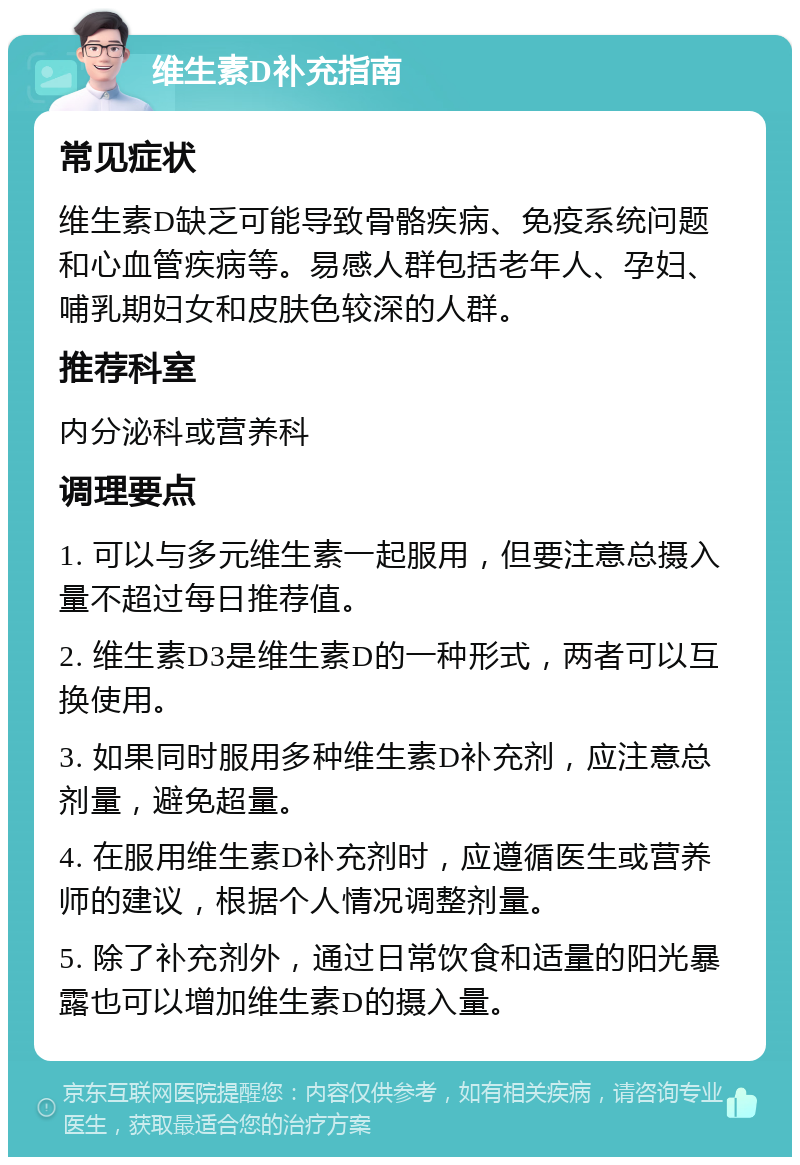 维生素D补充指南 常见症状 维生素D缺乏可能导致骨骼疾病、免疫系统问题和心血管疾病等。易感人群包括老年人、孕妇、哺乳期妇女和皮肤色较深的人群。 推荐科室 内分泌科或营养科 调理要点 1. 可以与多元维生素一起服用，但要注意总摄入量不超过每日推荐值。 2. 维生素D3是维生素D的一种形式，两者可以互换使用。 3. 如果同时服用多种维生素D补充剂，应注意总剂量，避免超量。 4. 在服用维生素D补充剂时，应遵循医生或营养师的建议，根据个人情况调整剂量。 5. 除了补充剂外，通过日常饮食和适量的阳光暴露也可以增加维生素D的摄入量。