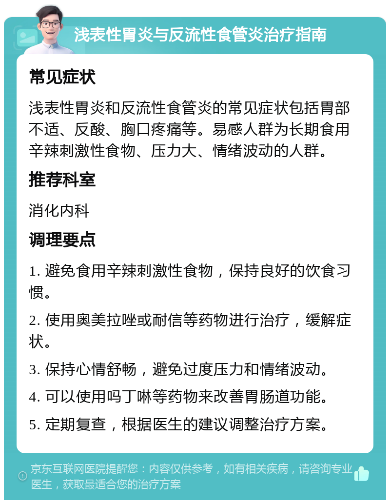 浅表性胃炎与反流性食管炎治疗指南 常见症状 浅表性胃炎和反流性食管炎的常见症状包括胃部不适、反酸、胸口疼痛等。易感人群为长期食用辛辣刺激性食物、压力大、情绪波动的人群。 推荐科室 消化内科 调理要点 1. 避免食用辛辣刺激性食物，保持良好的饮食习惯。 2. 使用奥美拉唑或耐信等药物进行治疗，缓解症状。 3. 保持心情舒畅，避免过度压力和情绪波动。 4. 可以使用吗丁啉等药物来改善胃肠道功能。 5. 定期复查，根据医生的建议调整治疗方案。