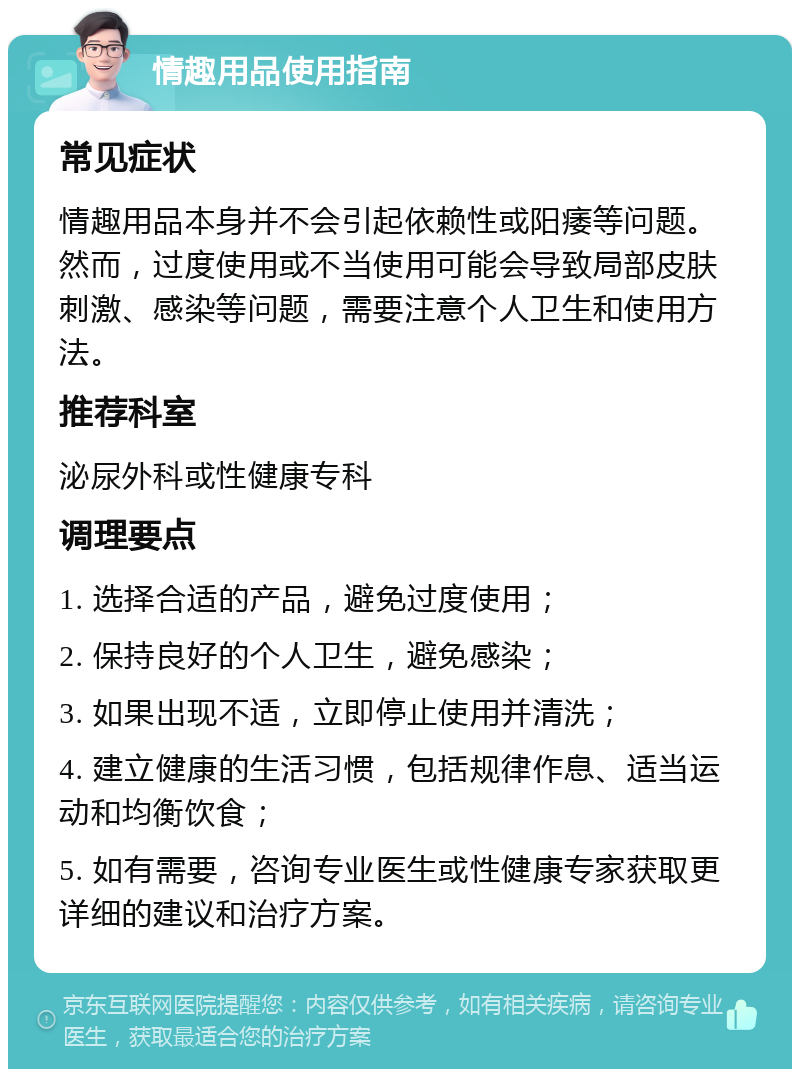 情趣用品使用指南 常见症状 情趣用品本身并不会引起依赖性或阳痿等问题。然而，过度使用或不当使用可能会导致局部皮肤刺激、感染等问题，需要注意个人卫生和使用方法。 推荐科室 泌尿外科或性健康专科 调理要点 1. 选择合适的产品，避免过度使用； 2. 保持良好的个人卫生，避免感染； 3. 如果出现不适，立即停止使用并清洗； 4. 建立健康的生活习惯，包括规律作息、适当运动和均衡饮食； 5. 如有需要，咨询专业医生或性健康专家获取更详细的建议和治疗方案。