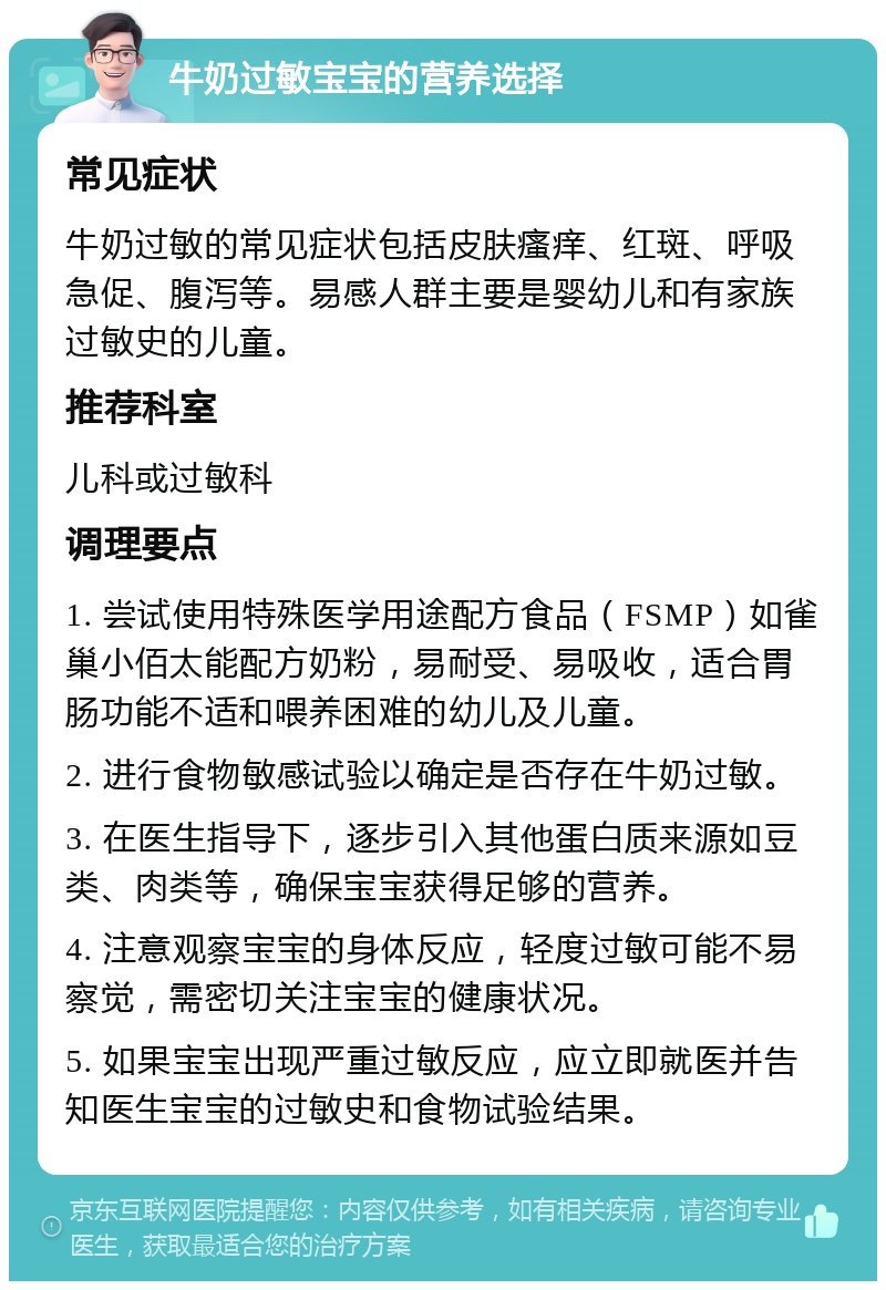 牛奶过敏宝宝的营养选择 常见症状 牛奶过敏的常见症状包括皮肤瘙痒、红斑、呼吸急促、腹泻等。易感人群主要是婴幼儿和有家族过敏史的儿童。 推荐科室 儿科或过敏科 调理要点 1. 尝试使用特殊医学用途配方食品（FSMP）如雀巢小佰太能配方奶粉，易耐受、易吸收，适合胃肠功能不适和喂养困难的幼儿及儿童。 2. 进行食物敏感试验以确定是否存在牛奶过敏。 3. 在医生指导下，逐步引入其他蛋白质来源如豆类、肉类等，确保宝宝获得足够的营养。 4. 注意观察宝宝的身体反应，轻度过敏可能不易察觉，需密切关注宝宝的健康状况。 5. 如果宝宝出现严重过敏反应，应立即就医并告知医生宝宝的过敏史和食物试验结果。