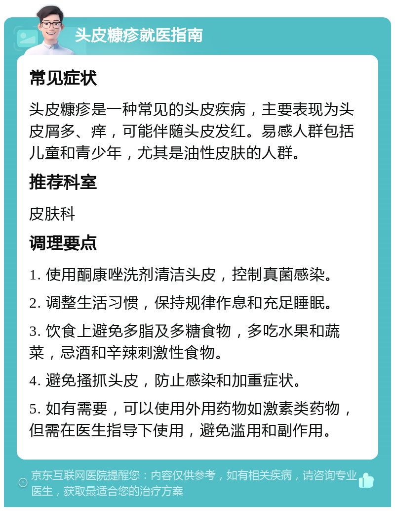 头皮糠疹就医指南 常见症状 头皮糠疹是一种常见的头皮疾病，主要表现为头皮屑多、痒，可能伴随头皮发红。易感人群包括儿童和青少年，尤其是油性皮肤的人群。 推荐科室 皮肤科 调理要点 1. 使用酮康唑洗剂清洁头皮，控制真菌感染。 2. 调整生活习惯，保持规律作息和充足睡眠。 3. 饮食上避免多脂及多糖食物，多吃水果和蔬菜，忌酒和辛辣刺激性食物。 4. 避免搔抓头皮，防止感染和加重症状。 5. 如有需要，可以使用外用药物如激素类药物，但需在医生指导下使用，避免滥用和副作用。