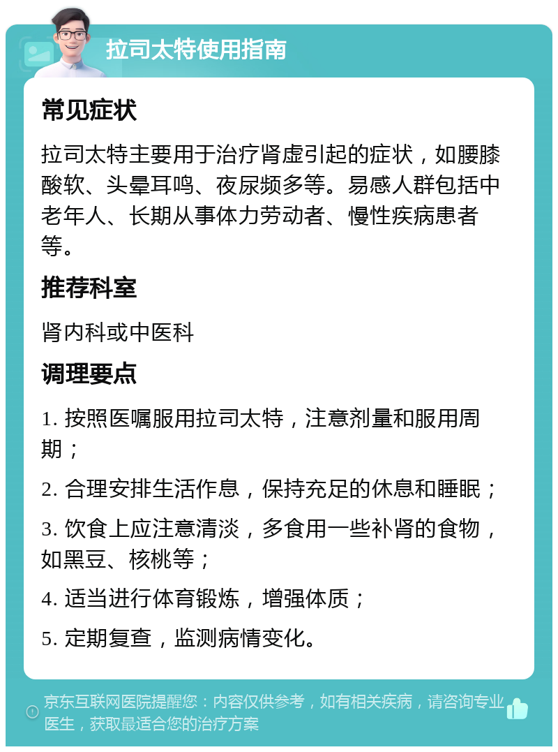 拉司太特使用指南 常见症状 拉司太特主要用于治疗肾虚引起的症状，如腰膝酸软、头晕耳鸣、夜尿频多等。易感人群包括中老年人、长期从事体力劳动者、慢性疾病患者等。 推荐科室 肾内科或中医科 调理要点 1. 按照医嘱服用拉司太特，注意剂量和服用周期； 2. 合理安排生活作息，保持充足的休息和睡眠； 3. 饮食上应注意清淡，多食用一些补肾的食物，如黑豆、核桃等； 4. 适当进行体育锻炼，增强体质； 5. 定期复查，监测病情变化。