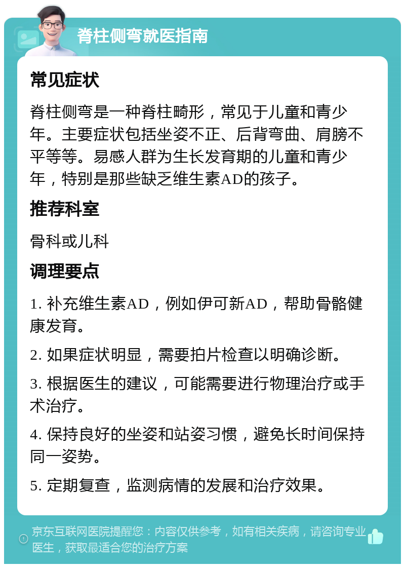 脊柱侧弯就医指南 常见症状 脊柱侧弯是一种脊柱畸形，常见于儿童和青少年。主要症状包括坐姿不正、后背弯曲、肩膀不平等等。易感人群为生长发育期的儿童和青少年，特别是那些缺乏维生素AD的孩子。 推荐科室 骨科或儿科 调理要点 1. 补充维生素AD，例如伊可新AD，帮助骨骼健康发育。 2. 如果症状明显，需要拍片检查以明确诊断。 3. 根据医生的建议，可能需要进行物理治疗或手术治疗。 4. 保持良好的坐姿和站姿习惯，避免长时间保持同一姿势。 5. 定期复查，监测病情的发展和治疗效果。