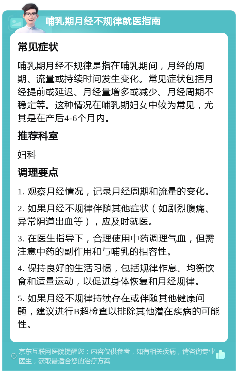 哺乳期月经不规律就医指南 常见症状 哺乳期月经不规律是指在哺乳期间，月经的周期、流量或持续时间发生变化。常见症状包括月经提前或延迟、月经量增多或减少、月经周期不稳定等。这种情况在哺乳期妇女中较为常见，尤其是在产后4-6个月内。 推荐科室 妇科 调理要点 1. 观察月经情况，记录月经周期和流量的变化。 2. 如果月经不规律伴随其他症状（如剧烈腹痛、异常阴道出血等），应及时就医。 3. 在医生指导下，合理使用中药调理气血，但需注意中药的副作用和与哺乳的相容性。 4. 保持良好的生活习惯，包括规律作息、均衡饮食和适量运动，以促进身体恢复和月经规律。 5. 如果月经不规律持续存在或伴随其他健康问题，建议进行B超检查以排除其他潜在疾病的可能性。