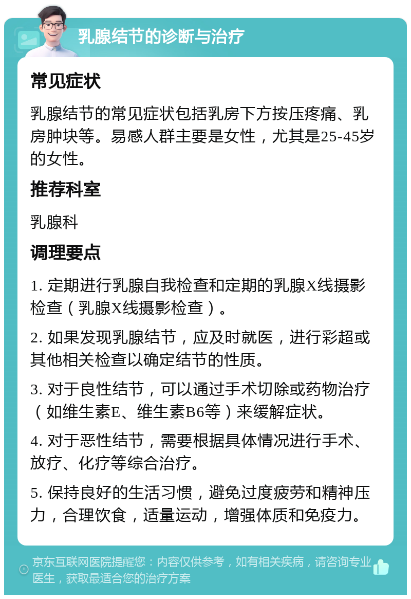 乳腺结节的诊断与治疗 常见症状 乳腺结节的常见症状包括乳房下方按压疼痛、乳房肿块等。易感人群主要是女性，尤其是25-45岁的女性。 推荐科室 乳腺科 调理要点 1. 定期进行乳腺自我检查和定期的乳腺X线摄影检查（乳腺X线摄影检查）。 2. 如果发现乳腺结节，应及时就医，进行彩超或其他相关检查以确定结节的性质。 3. 对于良性结节，可以通过手术切除或药物治疗（如维生素E、维生素B6等）来缓解症状。 4. 对于恶性结节，需要根据具体情况进行手术、放疗、化疗等综合治疗。 5. 保持良好的生活习惯，避免过度疲劳和精神压力，合理饮食，适量运动，增强体质和免疫力。