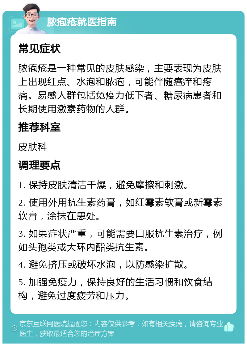 脓疱疮就医指南 常见症状 脓疱疮是一种常见的皮肤感染，主要表现为皮肤上出现红点、水泡和脓疱，可能伴随瘙痒和疼痛。易感人群包括免疫力低下者、糖尿病患者和长期使用激素药物的人群。 推荐科室 皮肤科 调理要点 1. 保持皮肤清洁干燥，避免摩擦和刺激。 2. 使用外用抗生素药膏，如红霉素软膏或新霉素软膏，涂抹在患处。 3. 如果症状严重，可能需要口服抗生素治疗，例如头孢类或大环内酯类抗生素。 4. 避免挤压或破坏水泡，以防感染扩散。 5. 加强免疫力，保持良好的生活习惯和饮食结构，避免过度疲劳和压力。