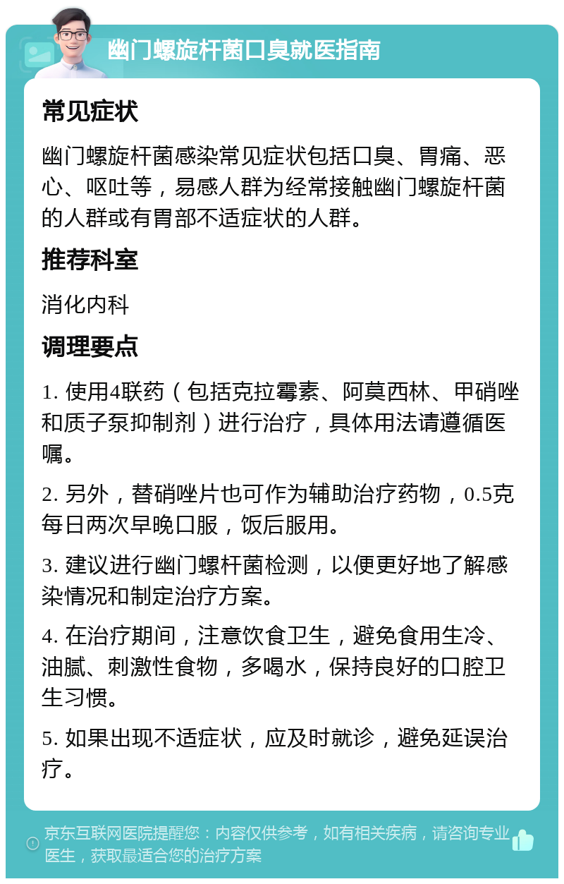 幽门螺旋杆菌口臭就医指南 常见症状 幽门螺旋杆菌感染常见症状包括口臭、胃痛、恶心、呕吐等，易感人群为经常接触幽门螺旋杆菌的人群或有胃部不适症状的人群。 推荐科室 消化内科 调理要点 1. 使用4联药（包括克拉霉素、阿莫西林、甲硝唑和质子泵抑制剂）进行治疗，具体用法请遵循医嘱。 2. 另外，替硝唑片也可作为辅助治疗药物，0.5克每日两次早晚口服，饭后服用。 3. 建议进行幽门螺杆菌检测，以便更好地了解感染情况和制定治疗方案。 4. 在治疗期间，注意饮食卫生，避免食用生冷、油腻、刺激性食物，多喝水，保持良好的口腔卫生习惯。 5. 如果出现不适症状，应及时就诊，避免延误治疗。