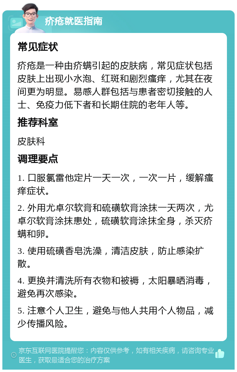 疥疮就医指南 常见症状 疥疮是一种由疥螨引起的皮肤病，常见症状包括皮肤上出现小水泡、红斑和剧烈瘙痒，尤其在夜间更为明显。易感人群包括与患者密切接触的人士、免疫力低下者和长期住院的老年人等。 推荐科室 皮肤科 调理要点 1. 口服氯雷他定片一天一次，一次一片，缓解瘙痒症状。 2. 外用尤卓尔软膏和硫磺软膏涂抹一天两次，尤卓尔软膏涂抹患处，硫磺软膏涂抹全身，杀灭疥螨和卵。 3. 使用硫磺香皂洗澡，清洁皮肤，防止感染扩散。 4. 更换并清洗所有衣物和被褥，太阳暴晒消毒，避免再次感染。 5. 注意个人卫生，避免与他人共用个人物品，减少传播风险。