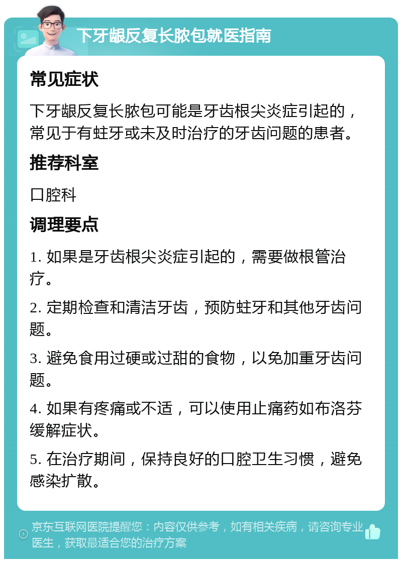 下牙龈反复长脓包就医指南 常见症状 下牙龈反复长脓包可能是牙齿根尖炎症引起的，常见于有蛀牙或未及时治疗的牙齿问题的患者。 推荐科室 口腔科 调理要点 1. 如果是牙齿根尖炎症引起的，需要做根管治疗。 2. 定期检查和清洁牙齿，预防蛀牙和其他牙齿问题。 3. 避免食用过硬或过甜的食物，以免加重牙齿问题。 4. 如果有疼痛或不适，可以使用止痛药如布洛芬缓解症状。 5. 在治疗期间，保持良好的口腔卫生习惯，避免感染扩散。