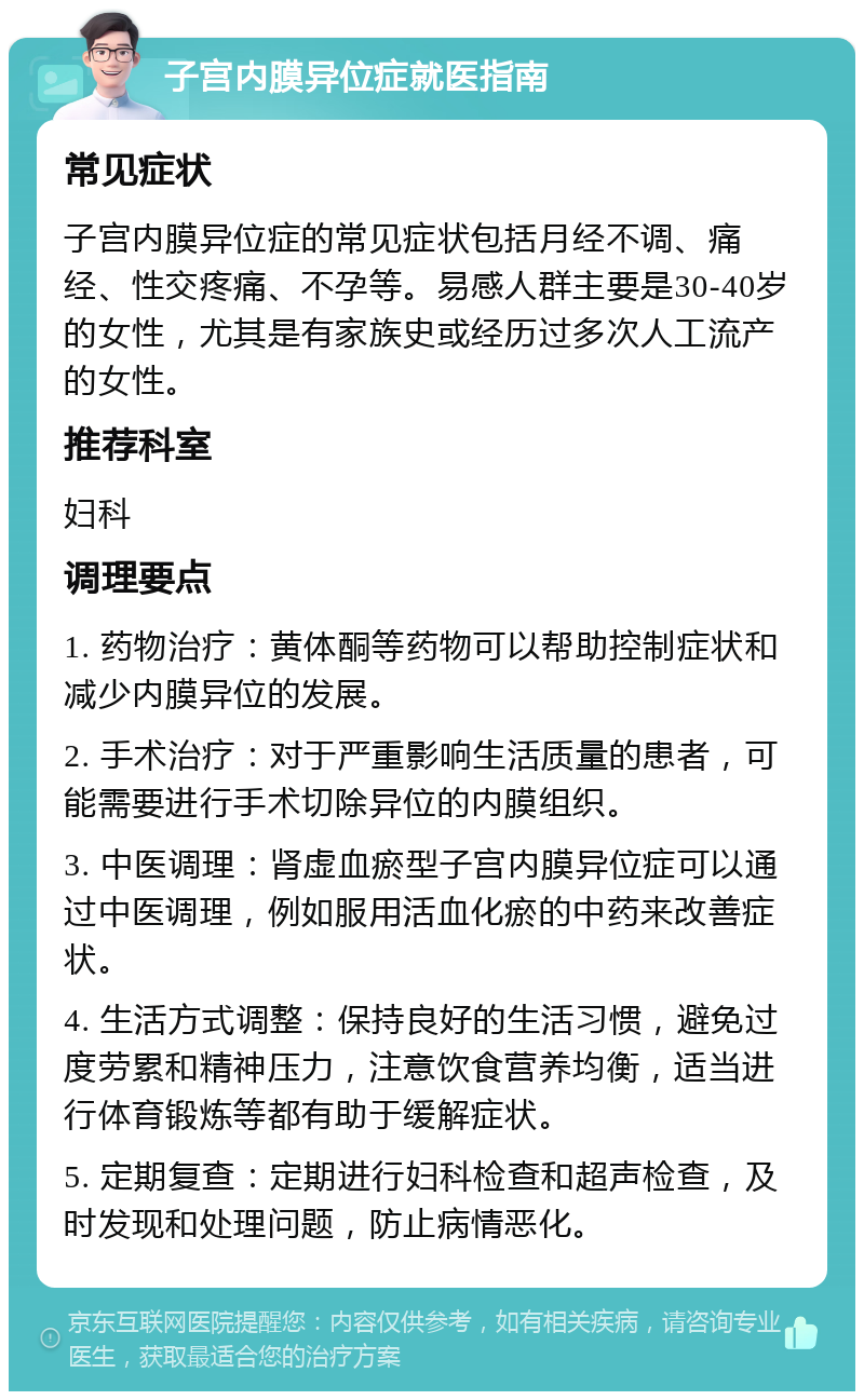 子宫内膜异位症就医指南 常见症状 子宫内膜异位症的常见症状包括月经不调、痛经、性交疼痛、不孕等。易感人群主要是30-40岁的女性，尤其是有家族史或经历过多次人工流产的女性。 推荐科室 妇科 调理要点 1. 药物治疗：黄体酮等药物可以帮助控制症状和减少内膜异位的发展。 2. 手术治疗：对于严重影响生活质量的患者，可能需要进行手术切除异位的内膜组织。 3. 中医调理：肾虚血瘀型子宫内膜异位症可以通过中医调理，例如服用活血化瘀的中药来改善症状。 4. 生活方式调整：保持良好的生活习惯，避免过度劳累和精神压力，注意饮食营养均衡，适当进行体育锻炼等都有助于缓解症状。 5. 定期复查：定期进行妇科检查和超声检查，及时发现和处理问题，防止病情恶化。