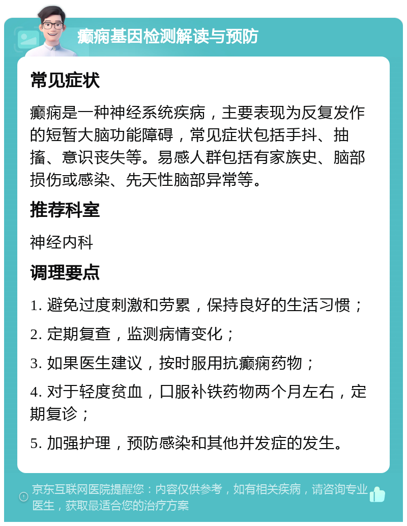 癫痫基因检测解读与预防 常见症状 癫痫是一种神经系统疾病，主要表现为反复发作的短暂大脑功能障碍，常见症状包括手抖、抽搐、意识丧失等。易感人群包括有家族史、脑部损伤或感染、先天性脑部异常等。 推荐科室 神经内科 调理要点 1. 避免过度刺激和劳累，保持良好的生活习惯； 2. 定期复查，监测病情变化； 3. 如果医生建议，按时服用抗癫痫药物； 4. 对于轻度贫血，口服补铁药物两个月左右，定期复诊； 5. 加强护理，预防感染和其他并发症的发生。