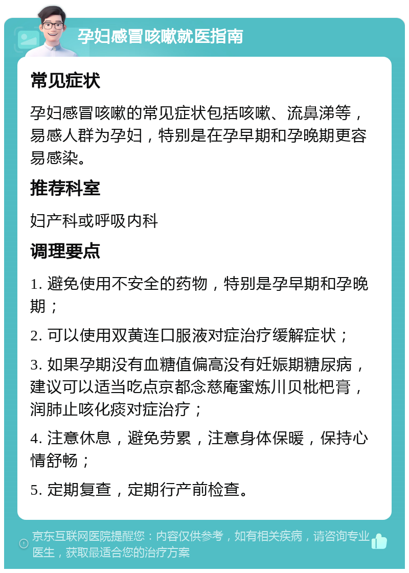 孕妇感冒咳嗽就医指南 常见症状 孕妇感冒咳嗽的常见症状包括咳嗽、流鼻涕等，易感人群为孕妇，特别是在孕早期和孕晚期更容易感染。 推荐科室 妇产科或呼吸内科 调理要点 1. 避免使用不安全的药物，特别是孕早期和孕晚期； 2. 可以使用双黄连口服液对症治疗缓解症状； 3. 如果孕期没有血糖值偏高没有妊娠期糖尿病，建议可以适当吃点京都念慈庵蜜炼川贝枇杷膏，润肺止咳化痰对症治疗； 4. 注意休息，避免劳累，注意身体保暖，保持心情舒畅； 5. 定期复查，定期行产前检查。