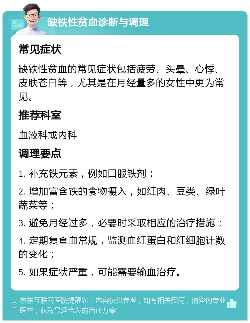 缺铁性贫血诊断与调理 常见症状 缺铁性贫血的常见症状包括疲劳、头晕、心悸、皮肤苍白等，尤其是在月经量多的女性中更为常见。 推荐科室 血液科或内科 调理要点 1. 补充铁元素，例如口服铁剂； 2. 增加富含铁的食物摄入，如红肉、豆类、绿叶蔬菜等； 3. 避免月经过多，必要时采取相应的治疗措施； 4. 定期复查血常规，监测血红蛋白和红细胞计数的变化； 5. 如果症状严重，可能需要输血治疗。