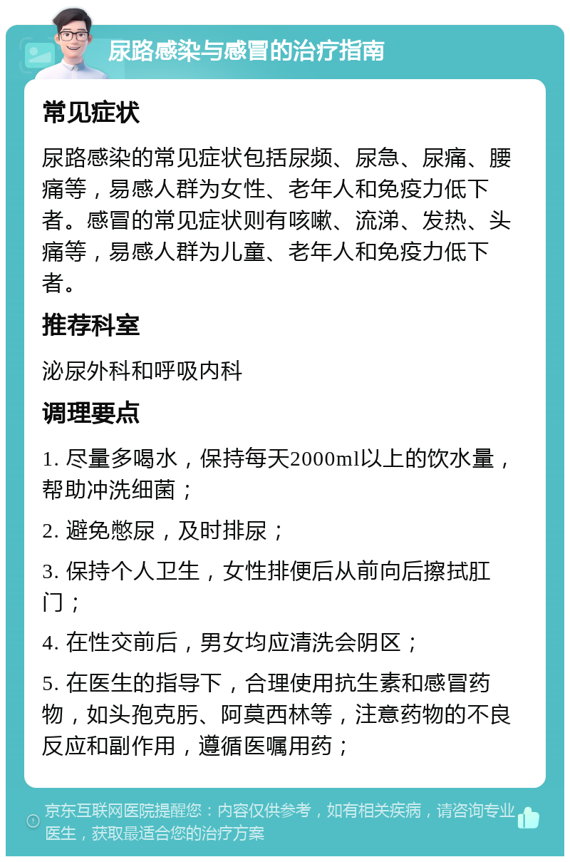 尿路感染与感冒的治疗指南 常见症状 尿路感染的常见症状包括尿频、尿急、尿痛、腰痛等，易感人群为女性、老年人和免疫力低下者。感冒的常见症状则有咳嗽、流涕、发热、头痛等，易感人群为儿童、老年人和免疫力低下者。 推荐科室 泌尿外科和呼吸内科 调理要点 1. 尽量多喝水，保持每天2000ml以上的饮水量，帮助冲洗细菌； 2. 避免憋尿，及时排尿； 3. 保持个人卫生，女性排便后从前向后擦拭肛门； 4. 在性交前后，男女均应清洗会阴区； 5. 在医生的指导下，合理使用抗生素和感冒药物，如头孢克肟、阿莫西林等，注意药物的不良反应和副作用，遵循医嘱用药；