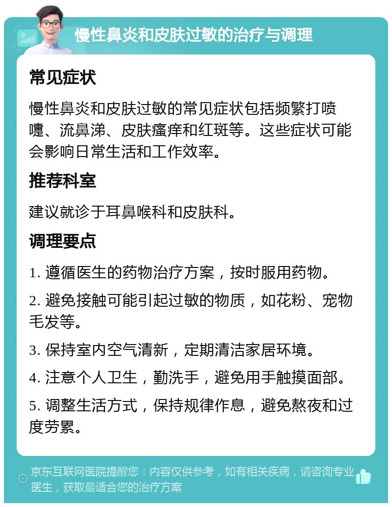 慢性鼻炎和皮肤过敏的治疗与调理 常见症状 慢性鼻炎和皮肤过敏的常见症状包括频繁打喷嚏、流鼻涕、皮肤瘙痒和红斑等。这些症状可能会影响日常生活和工作效率。 推荐科室 建议就诊于耳鼻喉科和皮肤科。 调理要点 1. 遵循医生的药物治疗方案，按时服用药物。 2. 避免接触可能引起过敏的物质，如花粉、宠物毛发等。 3. 保持室内空气清新，定期清洁家居环境。 4. 注意个人卫生，勤洗手，避免用手触摸面部。 5. 调整生活方式，保持规律作息，避免熬夜和过度劳累。