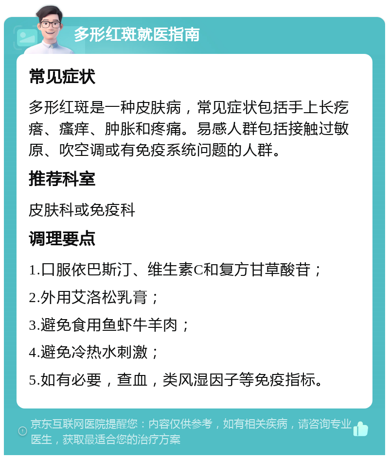 多形红斑就医指南 常见症状 多形红斑是一种皮肤病，常见症状包括手上长疙瘩、瘙痒、肿胀和疼痛。易感人群包括接触过敏原、吹空调或有免疫系统问题的人群。 推荐科室 皮肤科或免疫科 调理要点 1.口服依巴斯汀、维生素C和复方甘草酸苷； 2.外用艾洛松乳膏； 3.避免食用鱼虾牛羊肉； 4.避免冷热水刺激； 5.如有必要，查血，类风湿因子等免疫指标。