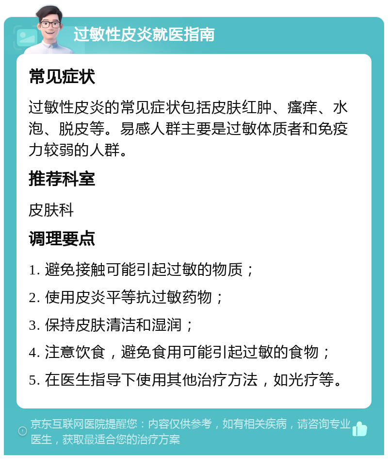 过敏性皮炎就医指南 常见症状 过敏性皮炎的常见症状包括皮肤红肿、瘙痒、水泡、脱皮等。易感人群主要是过敏体质者和免疫力较弱的人群。 推荐科室 皮肤科 调理要点 1. 避免接触可能引起过敏的物质； 2. 使用皮炎平等抗过敏药物； 3. 保持皮肤清洁和湿润； 4. 注意饮食，避免食用可能引起过敏的食物； 5. 在医生指导下使用其他治疗方法，如光疗等。