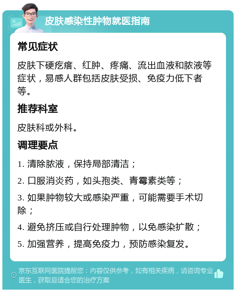 皮肤感染性肿物就医指南 常见症状 皮肤下硬疙瘩、红肿、疼痛、流出血液和脓液等症状，易感人群包括皮肤受损、免疫力低下者等。 推荐科室 皮肤科或外科。 调理要点 1. 清除脓液，保持局部清洁； 2. 口服消炎药，如头孢类、青霉素类等； 3. 如果肿物较大或感染严重，可能需要手术切除； 4. 避免挤压或自行处理肿物，以免感染扩散； 5. 加强营养，提高免疫力，预防感染复发。