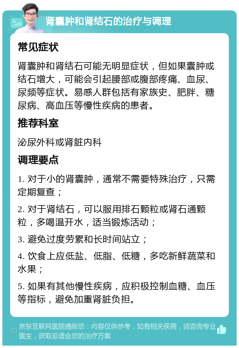 肾囊肿和肾结石的治疗与调理 常见症状 肾囊肿和肾结石可能无明显症状，但如果囊肿或结石增大，可能会引起腰部或腹部疼痛、血尿、尿频等症状。易感人群包括有家族史、肥胖、糖尿病、高血压等慢性疾病的患者。 推荐科室 泌尿外科或肾脏内科 调理要点 1. 对于小的肾囊肿，通常不需要特殊治疗，只需定期复查； 2. 对于肾结石，可以服用排石颗粒或肾石通颗粒，多喝温开水，适当锻炼活动； 3. 避免过度劳累和长时间站立； 4. 饮食上应低盐、低脂、低糖，多吃新鲜蔬菜和水果； 5. 如果有其他慢性疾病，应积极控制血糖、血压等指标，避免加重肾脏负担。