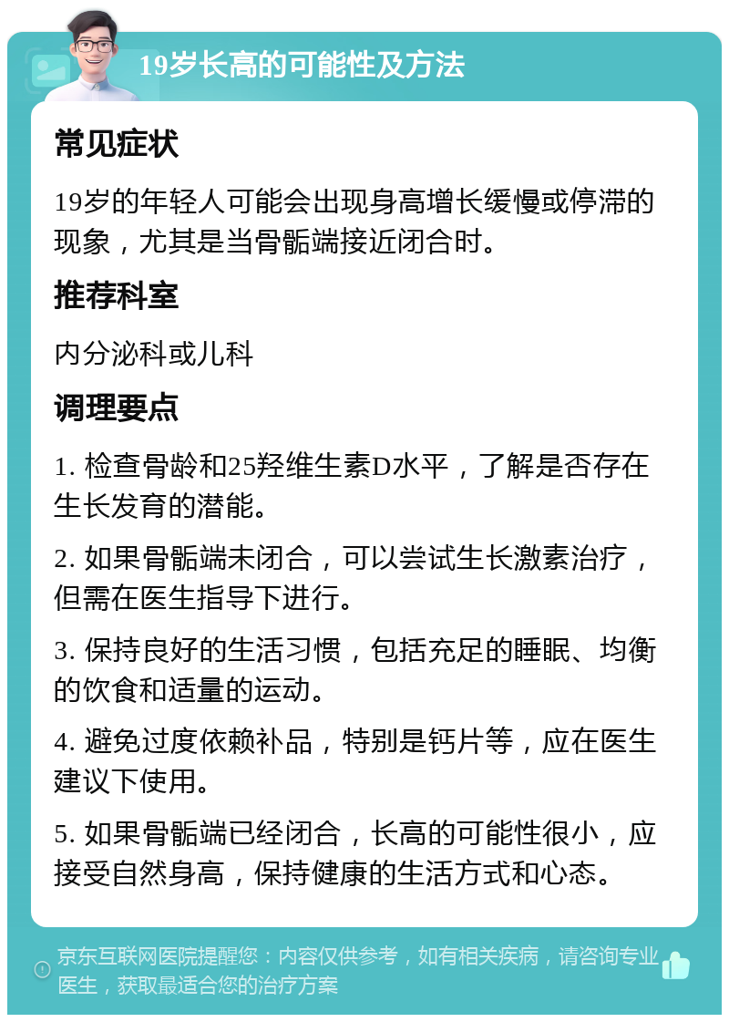 19岁长高的可能性及方法 常见症状 19岁的年轻人可能会出现身高增长缓慢或停滞的现象，尤其是当骨骺端接近闭合时。 推荐科室 内分泌科或儿科 调理要点 1. 检查骨龄和25羟维生素D水平，了解是否存在生长发育的潜能。 2. 如果骨骺端未闭合，可以尝试生长激素治疗，但需在医生指导下进行。 3. 保持良好的生活习惯，包括充足的睡眠、均衡的饮食和适量的运动。 4. 避免过度依赖补品，特别是钙片等，应在医生建议下使用。 5. 如果骨骺端已经闭合，长高的可能性很小，应接受自然身高，保持健康的生活方式和心态。