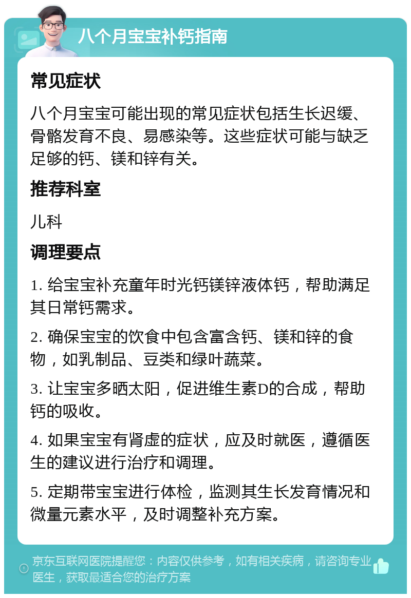 八个月宝宝补钙指南 常见症状 八个月宝宝可能出现的常见症状包括生长迟缓、骨骼发育不良、易感染等。这些症状可能与缺乏足够的钙、镁和锌有关。 推荐科室 儿科 调理要点 1. 给宝宝补充童年时光钙镁锌液体钙，帮助满足其日常钙需求。 2. 确保宝宝的饮食中包含富含钙、镁和锌的食物，如乳制品、豆类和绿叶蔬菜。 3. 让宝宝多晒太阳，促进维生素D的合成，帮助钙的吸收。 4. 如果宝宝有肾虚的症状，应及时就医，遵循医生的建议进行治疗和调理。 5. 定期带宝宝进行体检，监测其生长发育情况和微量元素水平，及时调整补充方案。