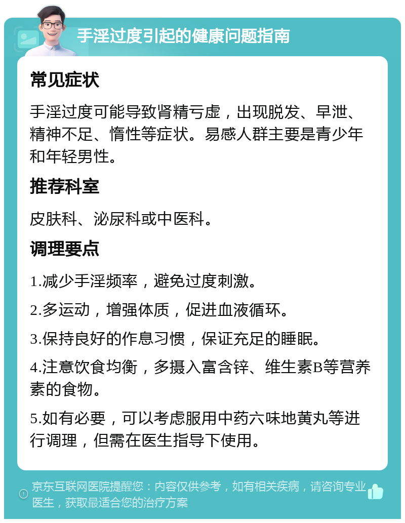 手淫过度引起的健康问题指南 常见症状 手淫过度可能导致肾精亏虚，出现脱发、早泄、精神不足、惰性等症状。易感人群主要是青少年和年轻男性。 推荐科室 皮肤科、泌尿科或中医科。 调理要点 1.减少手淫频率，避免过度刺激。 2.多运动，增强体质，促进血液循环。 3.保持良好的作息习惯，保证充足的睡眠。 4.注意饮食均衡，多摄入富含锌、维生素B等营养素的食物。 5.如有必要，可以考虑服用中药六味地黄丸等进行调理，但需在医生指导下使用。