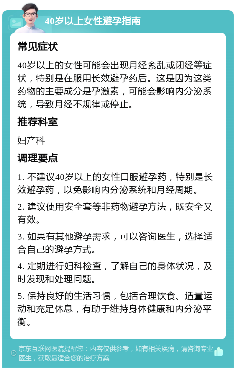 40岁以上女性避孕指南 常见症状 40岁以上的女性可能会出现月经紊乱或闭经等症状，特别是在服用长效避孕药后。这是因为这类药物的主要成分是孕激素，可能会影响内分泌系统，导致月经不规律或停止。 推荐科室 妇产科 调理要点 1. 不建议40岁以上的女性口服避孕药，特别是长效避孕药，以免影响内分泌系统和月经周期。 2. 建议使用安全套等非药物避孕方法，既安全又有效。 3. 如果有其他避孕需求，可以咨询医生，选择适合自己的避孕方式。 4. 定期进行妇科检查，了解自己的身体状况，及时发现和处理问题。 5. 保持良好的生活习惯，包括合理饮食、适量运动和充足休息，有助于维持身体健康和内分泌平衡。