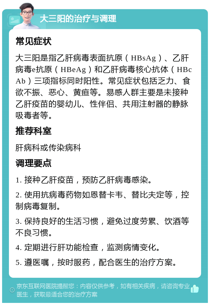 大三阳的治疗与调理 常见症状 大三阳是指乙肝病毒表面抗原（HBsAg）、乙肝病毒e抗原（HBeAg）和乙肝病毒核心抗体（HBcAb）三项指标同时阳性。常见症状包括乏力、食欲不振、恶心、黄疸等。易感人群主要是未接种乙肝疫苗的婴幼儿、性伴侣、共用注射器的静脉吸毒者等。 推荐科室 肝病科或传染病科 调理要点 1. 接种乙肝疫苗，预防乙肝病毒感染。 2. 使用抗病毒药物如恩替卡韦、替比夫定等，控制病毒复制。 3. 保持良好的生活习惯，避免过度劳累、饮酒等不良习惯。 4. 定期进行肝功能检查，监测病情变化。 5. 遵医嘱，按时服药，配合医生的治疗方案。