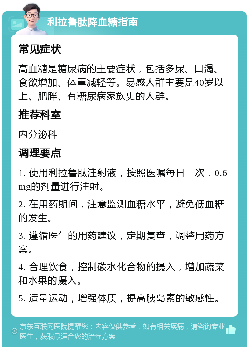 利拉鲁肽降血糖指南 常见症状 高血糖是糖尿病的主要症状，包括多尿、口渴、食欲增加、体重减轻等。易感人群主要是40岁以上、肥胖、有糖尿病家族史的人群。 推荐科室 内分泌科 调理要点 1. 使用利拉鲁肽注射液，按照医嘱每日一次，0.6mg的剂量进行注射。 2. 在用药期间，注意监测血糖水平，避免低血糖的发生。 3. 遵循医生的用药建议，定期复查，调整用药方案。 4. 合理饮食，控制碳水化合物的摄入，增加蔬菜和水果的摄入。 5. 适量运动，增强体质，提高胰岛素的敏感性。