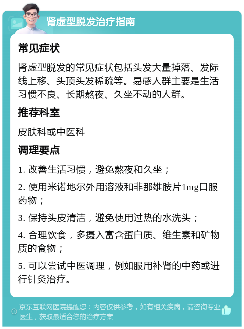 肾虚型脱发治疗指南 常见症状 肾虚型脱发的常见症状包括头发大量掉落、发际线上移、头顶头发稀疏等。易感人群主要是生活习惯不良、长期熬夜、久坐不动的人群。 推荐科室 皮肤科或中医科 调理要点 1. 改善生活习惯，避免熬夜和久坐； 2. 使用米诺地尔外用溶液和非那雄胺片1mg口服药物； 3. 保持头皮清洁，避免使用过热的水洗头； 4. 合理饮食，多摄入富含蛋白质、维生素和矿物质的食物； 5. 可以尝试中医调理，例如服用补肾的中药或进行针灸治疗。