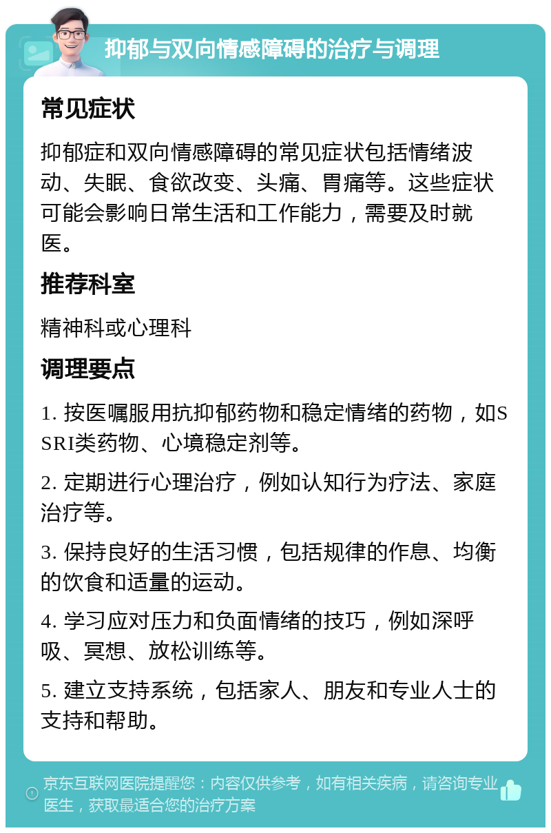 抑郁与双向情感障碍的治疗与调理 常见症状 抑郁症和双向情感障碍的常见症状包括情绪波动、失眠、食欲改变、头痛、胃痛等。这些症状可能会影响日常生活和工作能力，需要及时就医。 推荐科室 精神科或心理科 调理要点 1. 按医嘱服用抗抑郁药物和稳定情绪的药物，如SSRI类药物、心境稳定剂等。 2. 定期进行心理治疗，例如认知行为疗法、家庭治疗等。 3. 保持良好的生活习惯，包括规律的作息、均衡的饮食和适量的运动。 4. 学习应对压力和负面情绪的技巧，例如深呼吸、冥想、放松训练等。 5. 建立支持系统，包括家人、朋友和专业人士的支持和帮助。