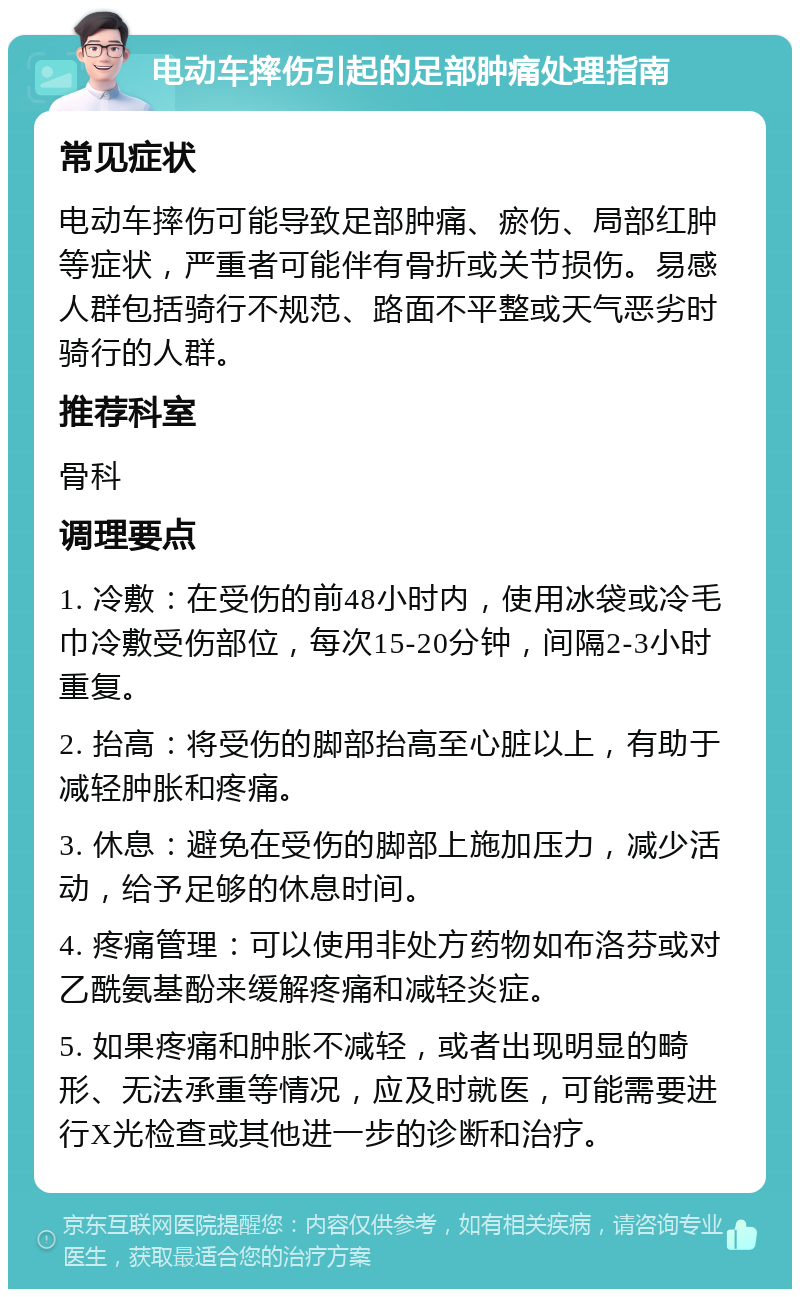 电动车摔伤引起的足部肿痛处理指南 常见症状 电动车摔伤可能导致足部肿痛、瘀伤、局部红肿等症状，严重者可能伴有骨折或关节损伤。易感人群包括骑行不规范、路面不平整或天气恶劣时骑行的人群。 推荐科室 骨科 调理要点 1. 冷敷：在受伤的前48小时内，使用冰袋或冷毛巾冷敷受伤部位，每次15-20分钟，间隔2-3小时重复。 2. 抬高：将受伤的脚部抬高至心脏以上，有助于减轻肿胀和疼痛。 3. 休息：避免在受伤的脚部上施加压力，减少活动，给予足够的休息时间。 4. 疼痛管理：可以使用非处方药物如布洛芬或对乙酰氨基酚来缓解疼痛和减轻炎症。 5. 如果疼痛和肿胀不减轻，或者出现明显的畸形、无法承重等情况，应及时就医，可能需要进行X光检查或其他进一步的诊断和治疗。