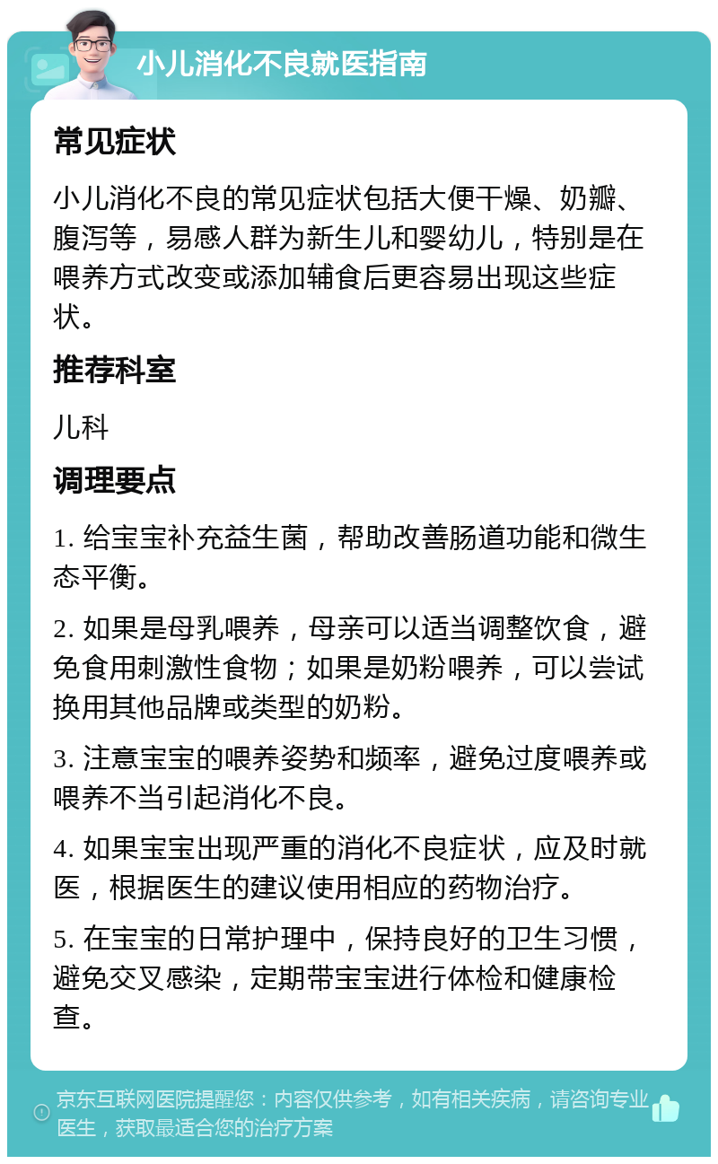 小儿消化不良就医指南 常见症状 小儿消化不良的常见症状包括大便干燥、奶瓣、腹泻等，易感人群为新生儿和婴幼儿，特别是在喂养方式改变或添加辅食后更容易出现这些症状。 推荐科室 儿科 调理要点 1. 给宝宝补充益生菌，帮助改善肠道功能和微生态平衡。 2. 如果是母乳喂养，母亲可以适当调整饮食，避免食用刺激性食物；如果是奶粉喂养，可以尝试换用其他品牌或类型的奶粉。 3. 注意宝宝的喂养姿势和频率，避免过度喂养或喂养不当引起消化不良。 4. 如果宝宝出现严重的消化不良症状，应及时就医，根据医生的建议使用相应的药物治疗。 5. 在宝宝的日常护理中，保持良好的卫生习惯，避免交叉感染，定期带宝宝进行体检和健康检查。