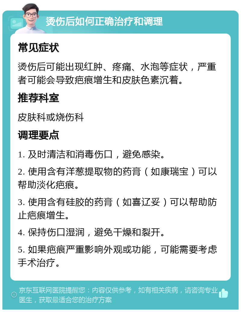 烫伤后如何正确治疗和调理 常见症状 烫伤后可能出现红肿、疼痛、水泡等症状，严重者可能会导致疤痕增生和皮肤色素沉着。 推荐科室 皮肤科或烧伤科 调理要点 1. 及时清洁和消毒伤口，避免感染。 2. 使用含有洋葱提取物的药膏（如康瑞宝）可以帮助淡化疤痕。 3. 使用含有硅胶的药膏（如喜辽妥）可以帮助防止疤痕增生。 4. 保持伤口湿润，避免干燥和裂开。 5. 如果疤痕严重影响外观或功能，可能需要考虑手术治疗。