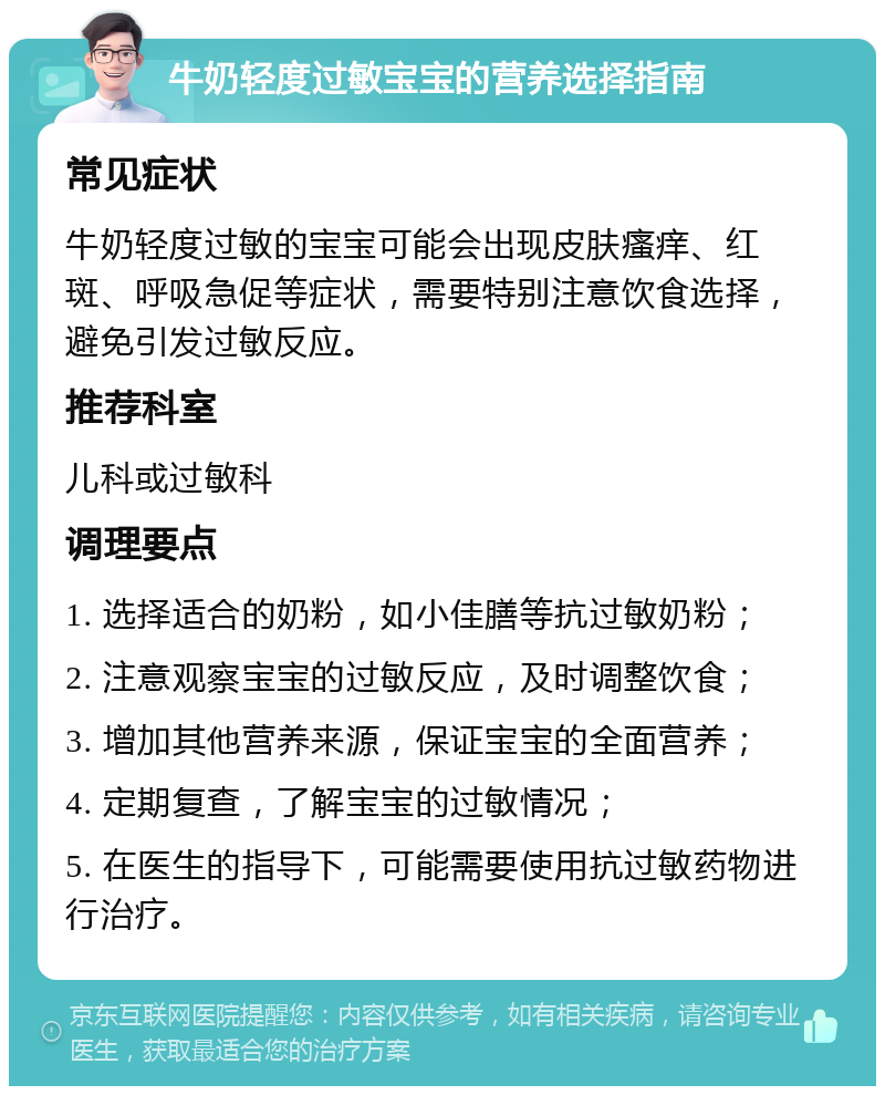 牛奶轻度过敏宝宝的营养选择指南 常见症状 牛奶轻度过敏的宝宝可能会出现皮肤瘙痒、红斑、呼吸急促等症状，需要特别注意饮食选择，避免引发过敏反应。 推荐科室 儿科或过敏科 调理要点 1. 选择适合的奶粉，如小佳膳等抗过敏奶粉； 2. 注意观察宝宝的过敏反应，及时调整饮食； 3. 增加其他营养来源，保证宝宝的全面营养； 4. 定期复查，了解宝宝的过敏情况； 5. 在医生的指导下，可能需要使用抗过敏药物进行治疗。