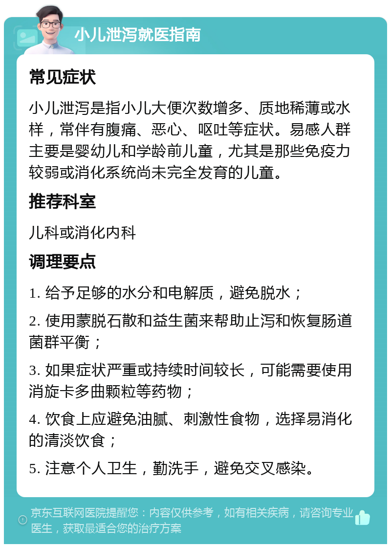 小儿泄泻就医指南 常见症状 小儿泄泻是指小儿大便次数增多、质地稀薄或水样，常伴有腹痛、恶心、呕吐等症状。易感人群主要是婴幼儿和学龄前儿童，尤其是那些免疫力较弱或消化系统尚未完全发育的儿童。 推荐科室 儿科或消化内科 调理要点 1. 给予足够的水分和电解质，避免脱水； 2. 使用蒙脱石散和益生菌来帮助止泻和恢复肠道菌群平衡； 3. 如果症状严重或持续时间较长，可能需要使用消旋卡多曲颗粒等药物； 4. 饮食上应避免油腻、刺激性食物，选择易消化的清淡饮食； 5. 注意个人卫生，勤洗手，避免交叉感染。