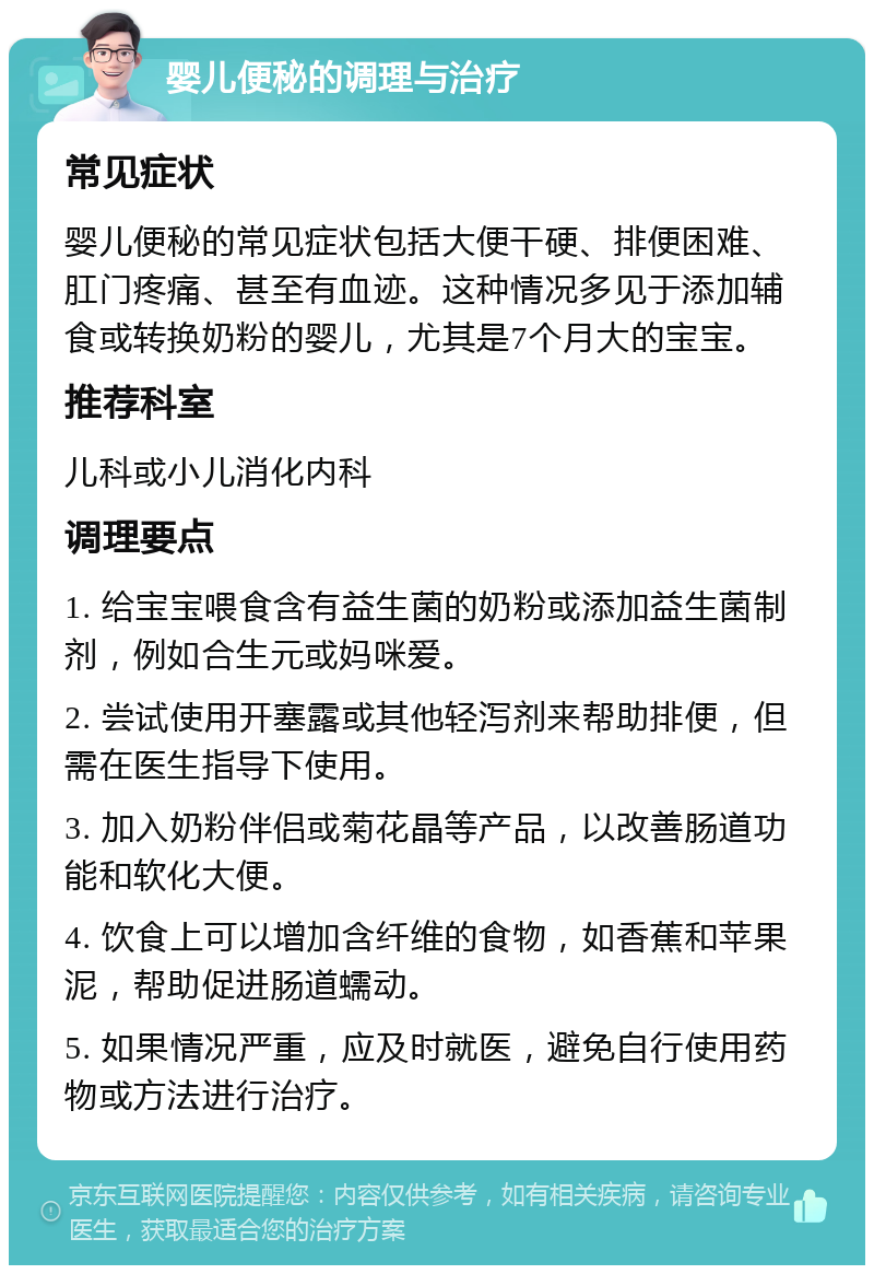 婴儿便秘的调理与治疗 常见症状 婴儿便秘的常见症状包括大便干硬、排便困难、肛门疼痛、甚至有血迹。这种情况多见于添加辅食或转换奶粉的婴儿，尤其是7个月大的宝宝。 推荐科室 儿科或小儿消化内科 调理要点 1. 给宝宝喂食含有益生菌的奶粉或添加益生菌制剂，例如合生元或妈咪爱。 2. 尝试使用开塞露或其他轻泻剂来帮助排便，但需在医生指导下使用。 3. 加入奶粉伴侣或菊花晶等产品，以改善肠道功能和软化大便。 4. 饮食上可以增加含纤维的食物，如香蕉和苹果泥，帮助促进肠道蠕动。 5. 如果情况严重，应及时就医，避免自行使用药物或方法进行治疗。