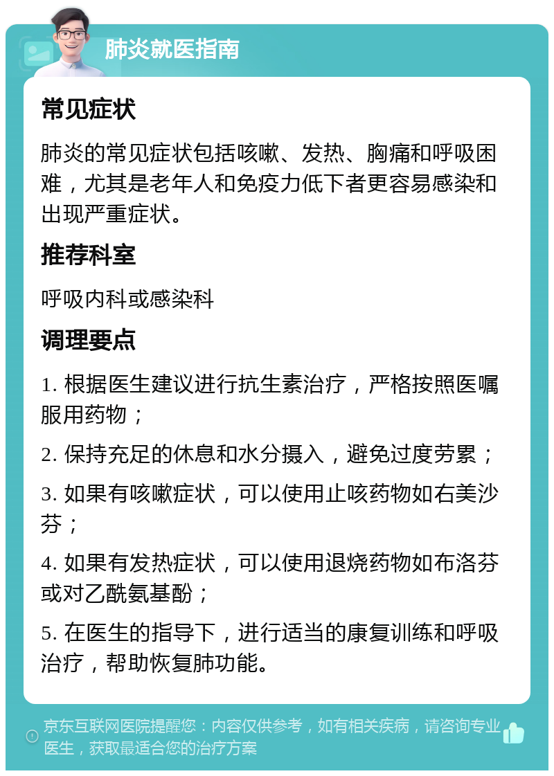 肺炎就医指南 常见症状 肺炎的常见症状包括咳嗽、发热、胸痛和呼吸困难，尤其是老年人和免疫力低下者更容易感染和出现严重症状。 推荐科室 呼吸内科或感染科 调理要点 1. 根据医生建议进行抗生素治疗，严格按照医嘱服用药物； 2. 保持充足的休息和水分摄入，避免过度劳累； 3. 如果有咳嗽症状，可以使用止咳药物如右美沙芬； 4. 如果有发热症状，可以使用退烧药物如布洛芬或对乙酰氨基酚； 5. 在医生的指导下，进行适当的康复训练和呼吸治疗，帮助恢复肺功能。