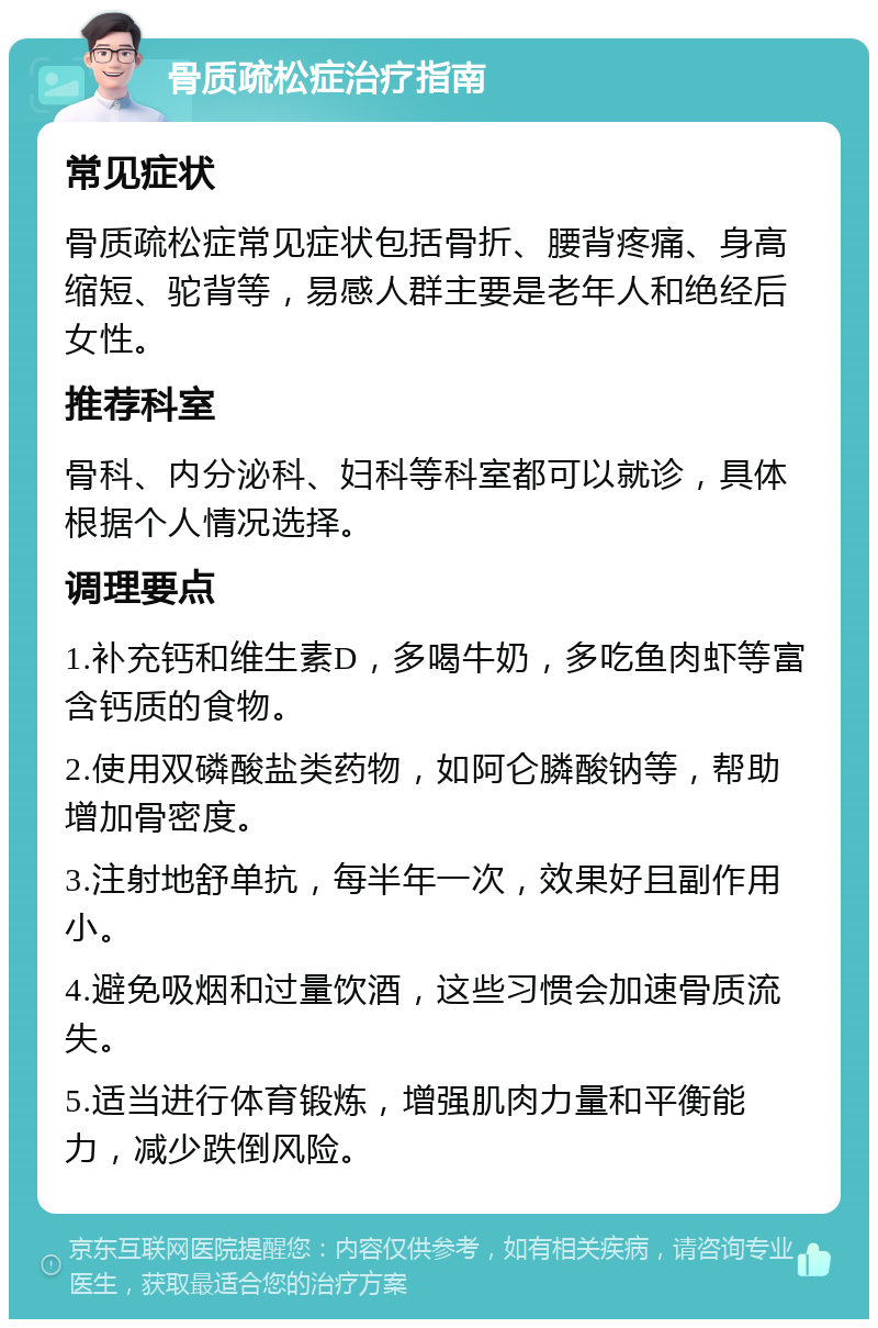 骨质疏松症治疗指南 常见症状 骨质疏松症常见症状包括骨折、腰背疼痛、身高缩短、驼背等，易感人群主要是老年人和绝经后女性。 推荐科室 骨科、内分泌科、妇科等科室都可以就诊，具体根据个人情况选择。 调理要点 1.补充钙和维生素D，多喝牛奶，多吃鱼肉虾等富含钙质的食物。 2.使用双磷酸盐类药物，如阿仑膦酸钠等，帮助增加骨密度。 3.注射地舒单抗，每半年一次，效果好且副作用小。 4.避免吸烟和过量饮酒，这些习惯会加速骨质流失。 5.适当进行体育锻炼，增强肌肉力量和平衡能力，减少跌倒风险。