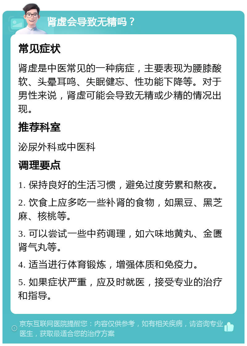 肾虚会导致无精吗？ 常见症状 肾虚是中医常见的一种病症，主要表现为腰膝酸软、头晕耳鸣、失眠健忘、性功能下降等。对于男性来说，肾虚可能会导致无精或少精的情况出现。 推荐科室 泌尿外科或中医科 调理要点 1. 保持良好的生活习惯，避免过度劳累和熬夜。 2. 饮食上应多吃一些补肾的食物，如黑豆、黑芝麻、核桃等。 3. 可以尝试一些中药调理，如六味地黄丸、金匮肾气丸等。 4. 适当进行体育锻炼，增强体质和免疫力。 5. 如果症状严重，应及时就医，接受专业的治疗和指导。