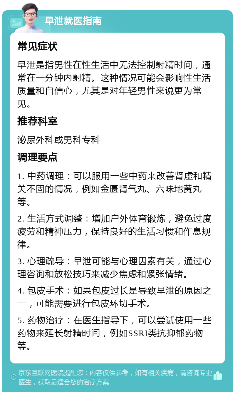 早泄就医指南 常见症状 早泄是指男性在性生活中无法控制射精时间，通常在一分钟内射精。这种情况可能会影响性生活质量和自信心，尤其是对年轻男性来说更为常见。 推荐科室 泌尿外科或男科专科 调理要点 1. 中药调理：可以服用一些中药来改善肾虚和精关不固的情况，例如金匮肾气丸、六味地黄丸等。 2. 生活方式调整：增加户外体育锻炼，避免过度疲劳和精神压力，保持良好的生活习惯和作息规律。 3. 心理疏导：早泄可能与心理因素有关，通过心理咨询和放松技巧来减少焦虑和紧张情绪。 4. 包皮手术：如果包皮过长是导致早泄的原因之一，可能需要进行包皮环切手术。 5. 药物治疗：在医生指导下，可以尝试使用一些药物来延长射精时间，例如SSRI类抗抑郁药物等。