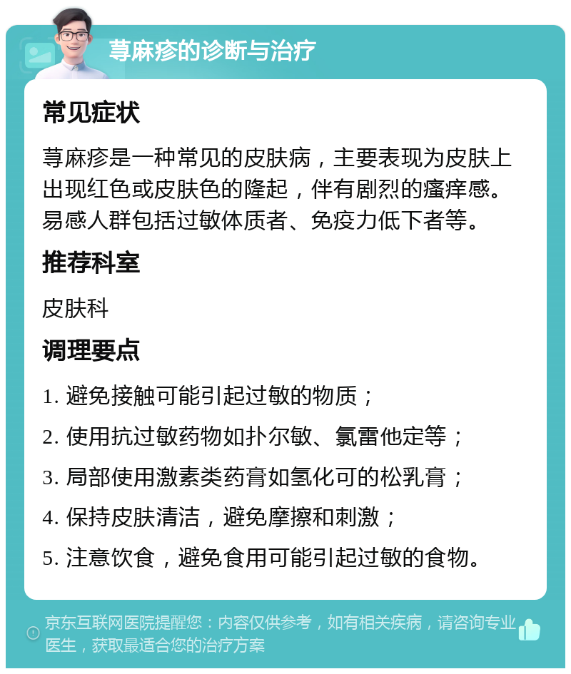 荨麻疹的诊断与治疗 常见症状 荨麻疹是一种常见的皮肤病，主要表现为皮肤上出现红色或皮肤色的隆起，伴有剧烈的瘙痒感。易感人群包括过敏体质者、免疫力低下者等。 推荐科室 皮肤科 调理要点 1. 避免接触可能引起过敏的物质； 2. 使用抗过敏药物如扑尔敏、氯雷他定等； 3. 局部使用激素类药膏如氢化可的松乳膏； 4. 保持皮肤清洁，避免摩擦和刺激； 5. 注意饮食，避免食用可能引起过敏的食物。