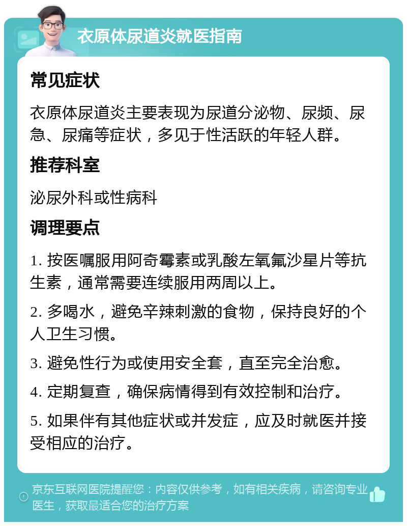 衣原体尿道炎就医指南 常见症状 衣原体尿道炎主要表现为尿道分泌物、尿频、尿急、尿痛等症状，多见于性活跃的年轻人群。 推荐科室 泌尿外科或性病科 调理要点 1. 按医嘱服用阿奇霉素或乳酸左氧氟沙星片等抗生素，通常需要连续服用两周以上。 2. 多喝水，避免辛辣刺激的食物，保持良好的个人卫生习惯。 3. 避免性行为或使用安全套，直至完全治愈。 4. 定期复查，确保病情得到有效控制和治疗。 5. 如果伴有其他症状或并发症，应及时就医并接受相应的治疗。