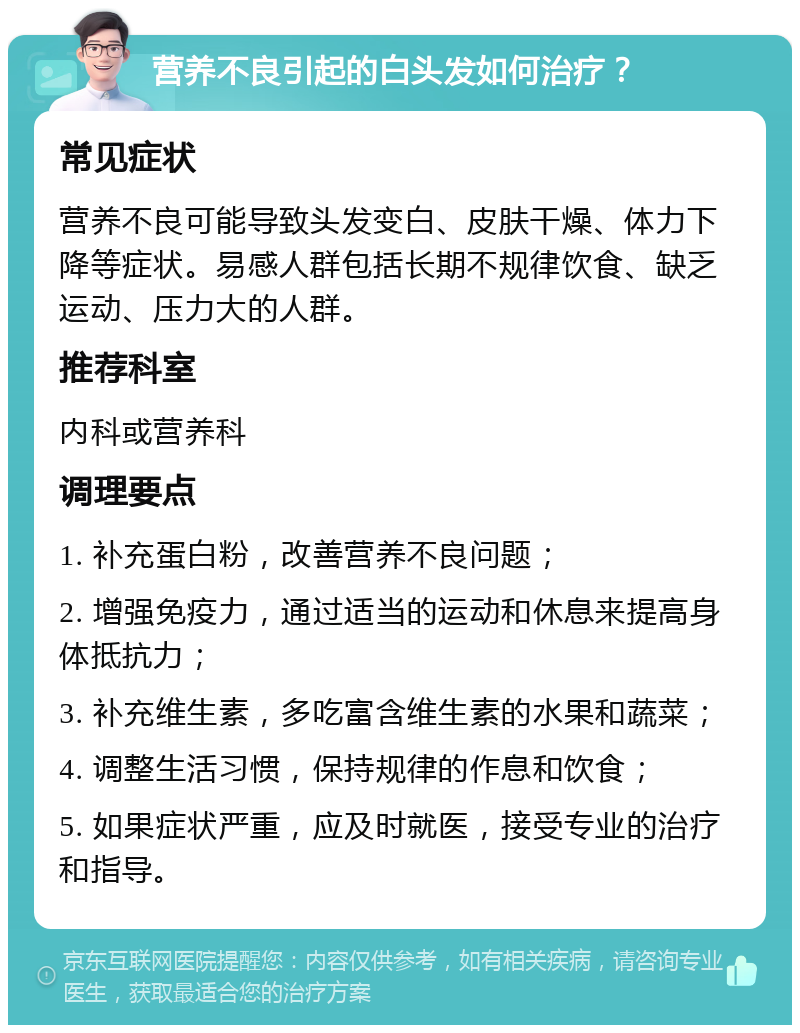 营养不良引起的白头发如何治疗？ 常见症状 营养不良可能导致头发变白、皮肤干燥、体力下降等症状。易感人群包括长期不规律饮食、缺乏运动、压力大的人群。 推荐科室 内科或营养科 调理要点 1. 补充蛋白粉，改善营养不良问题； 2. 增强免疫力，通过适当的运动和休息来提高身体抵抗力； 3. 补充维生素，多吃富含维生素的水果和蔬菜； 4. 调整生活习惯，保持规律的作息和饮食； 5. 如果症状严重，应及时就医，接受专业的治疗和指导。