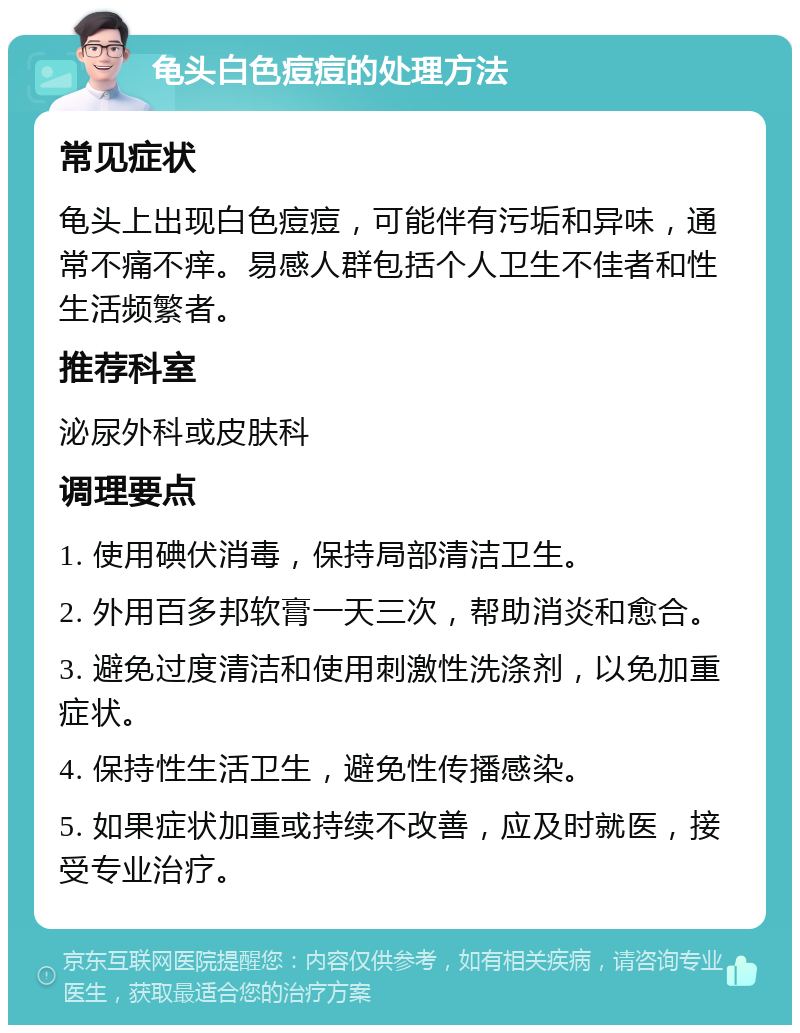 龟头白色痘痘的处理方法 常见症状 龟头上出现白色痘痘，可能伴有污垢和异味，通常不痛不痒。易感人群包括个人卫生不佳者和性生活频繁者。 推荐科室 泌尿外科或皮肤科 调理要点 1. 使用碘伏消毒，保持局部清洁卫生。 2. 外用百多邦软膏一天三次，帮助消炎和愈合。 3. 避免过度清洁和使用刺激性洗涤剂，以免加重症状。 4. 保持性生活卫生，避免性传播感染。 5. 如果症状加重或持续不改善，应及时就医，接受专业治疗。