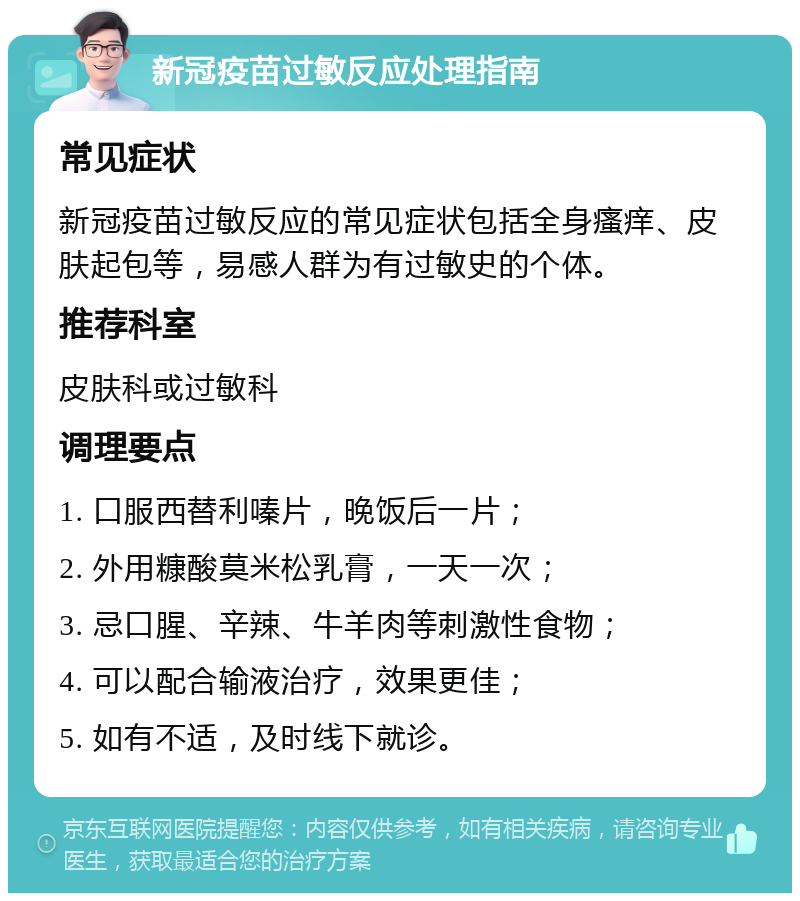 新冠疫苗过敏反应处理指南 常见症状 新冠疫苗过敏反应的常见症状包括全身瘙痒、皮肤起包等，易感人群为有过敏史的个体。 推荐科室 皮肤科或过敏科 调理要点 1. 口服西替利嗪片，晚饭后一片； 2. 外用糠酸莫米松乳膏，一天一次； 3. 忌口腥、辛辣、牛羊肉等刺激性食物； 4. 可以配合输液治疗，效果更佳； 5. 如有不适，及时线下就诊。